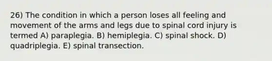 26) The condition in which a person loses all feeling and movement of the arms and legs due to spinal cord injury is termed A) paraplegia. B) hemiplegia. C) spinal shock. D) quadriplegia. E) spinal transection.