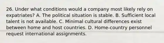 26. Under what conditions would a company most likely rely on expatriates? A. The political situation is stable. B. Sufficient local talent is not available. C. Minimal cultural differences exist between home and host countries. D. Home-country personnel request international assignments.