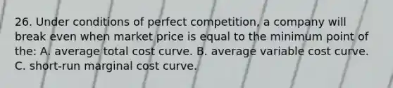 26. Under conditions of perfect competition, a company will break even when market price is equal to the minimum point of the: A. average total cost curve. B. average variable cost curve. C. short-run marginal cost curve.