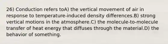 26) Conduction refers toA) the vertical movement of air in response to temperature-induced density differences.B) strong vertical motions in the atmosphere.C) the molecule-to-molecule transfer of heat energy that diffuses through the material.D) the behavior of something.