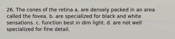 26. The cones of the retina a. are densely packed in an area called the fovea. b. are specialized for black and white sensations. c. function best in dim light. d. are not well specialized for fine detail.