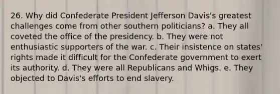 26. Why did Confederate President Jefferson Davis's greatest challenges come from other southern politicians? a. They all coveted the office of the presidency. b. They were not enthusiastic supporters of the war. c. Their insistence on states' rights made it difficult for the Confederate government to exert its authority. d. They were all Republicans and Whigs. e. They objected to Davis's efforts to end slavery.