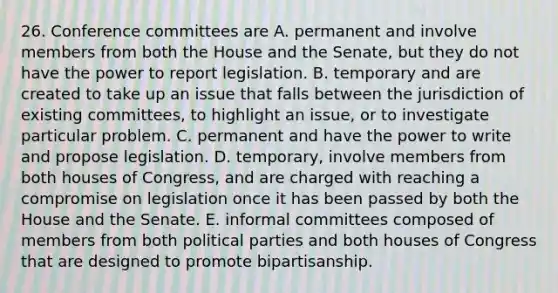 26. Conference committees are A. permanent and involve members from both the House and the Senate, but they do not have the power to report legislation. B. temporary and are created to take up an issue that falls between the jurisdiction of existing committees, to highlight an issue, or to investigate particular problem. C. permanent and have the power to write and propose legislation. D. temporary, involve members from both houses of Congress, and are charged with reaching a compromise on legislation once it has been passed by both the House and the Senate. E. informal committees composed of members from both political parties and both houses of Congress that are designed to promote bipartisanship.