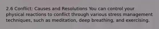 2.6 Conflict: Causes and Resolutions You can control your physical reactions to conflict through various stress management techniques, such as meditation, deep breathing, and exercising.