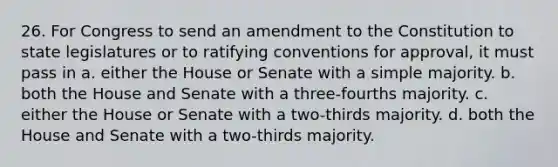 26. For Congress to send an amendment to the Constitution to state legislatures or to ratifying conventions for approval, it must pass in a. either the House or Senate with a simple majority. b. both the House and Senate with a three-fourths majority. c. either the House or Senate with a two-thirds majority. d. both the House and Senate with a two-thirds majority.