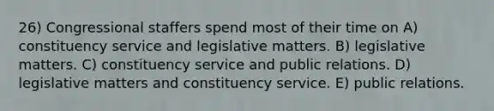 26) Congressional staffers spend most of their time on A) constituency service and legislative matters. B) legislative matters. C) constituency service and public relations. D) legislative matters and constituency service. E) public relations.