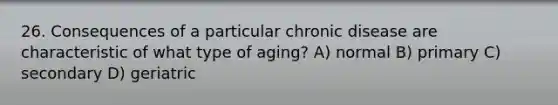 26. Consequences of a particular chronic disease are characteristic of what type of aging? A) normal B) primary C) secondary D) geriatric