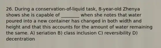 26. During a conservation-of-liquid task, 8-year-old Zhenya shows she is capable of ________ when she notes that water poured into a new container has changed in both width and height and that this accounts for the amount of water remaining the same. A) seriation B) class inclusion C) reversibility D) decentration