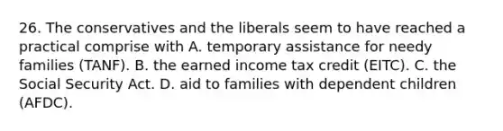 26. The conservatives and the liberals seem to have reached a practical comprise with A. temporary assistance for needy families (TANF). B. the earned income tax credit (EITC). C. the Social Security Act. D. aid to families with dependent children (AFDC).