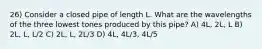 26) Consider a closed pipe of length L. What are the wavelengths of the three lowest tones produced by this pipe? A) 4L, 2L, L B) 2L, L, L/2 C) 2L, L, 2L/3 D) 4L, 4L/3, 4L/5