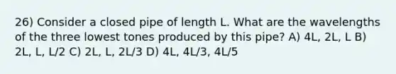 26) Consider a closed pipe of length L. What are the wavelengths of the three lowest tones produced by this pipe? A) 4L, 2L, L B) 2L, L, L/2 C) 2L, L, 2L/3 D) 4L, 4L/3, 4L/5