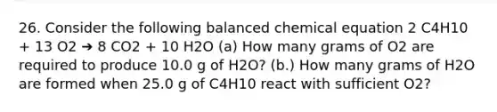 26. Consider the following balanced chemical equation 2 C4H10 + 13 O2 ➔ 8 CO2 + 10 H2O (a) How many grams of O2 are required to produce 10.0 g of H2O? (b.) How many grams of H2O are formed when 25.0 g of C4H10 react with sufficient O2?