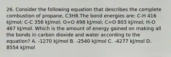 26. Consider the following equation that describes the complete combustion of propane, C3H8.The bond energies are: C-H 416 kJ/mol; C-C 356 kJ/mol; O=O 498 kJ/mol; C=O 803 kJ/mol; H-O 467 kJ/mol. Which is the amount of energy gained on making all the bonds in carbon dioxide and water according to the equation? A. -1270 kJ/mol B. -2540 kJ/mol C. -4277 kJ/mol D. 8554 kJ/mol