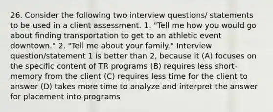 26. Consider the following two interview questions/ statements to be used in a client assessment. 1. "Tell me how you would go about finding transportation to get to an athletic event downtown." 2. "Tell me about your family." Interview question/statement 1 is better than 2, because it (A) focuses on the specific content of TR programs (B) requires less short-memory from the client (C) requires less time for the client to answer (D) takes more time to analyze and interpret the answer for placement into programs