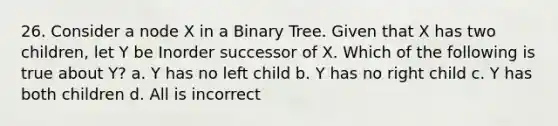 26. Consider a node X in a Binary Tree. Given that X has two children, let Y be Inorder successor of X. Which of the following is true about Y? a. Y has no left child b. Y has no right child c. Y has both children d. All is incorrect