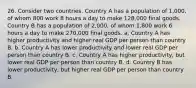 26. Consider two countries. Country A has a population of 1,000, of whom 800 work 8 hours a day to make 128,000 final goods. Country B has a population of 2,000, of whom 1,800 work 6 hours a day to make 270,000 final goods. a. Country A has higher productivity and higher real GDP per person than country B. b. Country A has lower productivity and lower real GDP per person than country B. c. Country A has higher productivity, but lower real GDP per person than country B. d. Country B has lower productivity, but higher real GDP per person than country B.