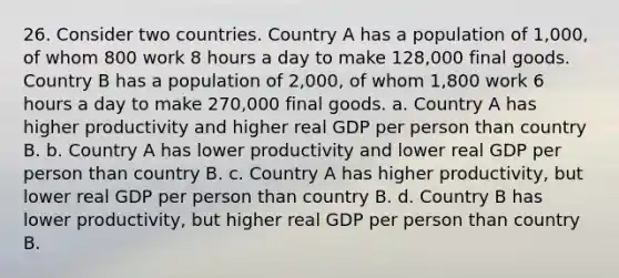 26. Consider two countries. Country A has a population of 1,000, of whom 800 work 8 hours a day to make 128,000 final goods. Country B has a population of 2,000, of whom 1,800 work 6 hours a day to make 270,000 final goods. a. Country A has higher productivity and higher real GDP per person than country B. b. Country A has lower productivity and lower real GDP per person than country B. c. Country A has higher productivity, but lower real GDP per person than country B. d. Country B has lower productivity, but higher real GDP per person than country B.