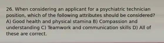 26. When considering an applicant for a psychiatric technician position, which of the following attributes should be considered?A) Good health and physical stamina B) Compassion and understanding C) Teamwork and communication skills D) All of these are correct.