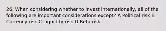 26, When considering whether to invest internationally, all of the following are important considerations except? A Political risk B Currency risk C Liquidity risk D Beta risk