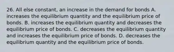 26. All else constant, an increase in the demand for bonds A. increases the equilibrium quantity and the equilibrium price of bonds. B. increases the equilibrium quantity and decreases the equilibrium price of bonds. C. decreases the equilibrium quantity and increases the equilibrium price of bonds. D. decreases the equilibrium quantity and the equilibrium price of bonds.