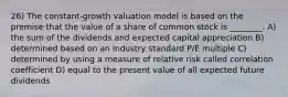 26) The constant-growth valuation model is based on the premise that the value of a share of common stock is ________. A) the sum of the dividends and expected capital appreciation B) determined based on an industry standard P/E multiple C) determined by using a measure of relative risk called correlation coefficient D) equal to the present value of all expected future dividends