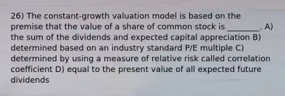 26) The constant-growth valuation model is based on the premise that the value of a share of common stock is ________. A) the sum of the dividends and expected capital appreciation B) determined based on an industry standard P/E multiple C) determined by using a measure of relative risk called correlation coefficient D) equal to the present value of all expected future dividends