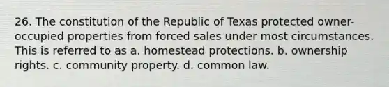 26. The constitution of the Republic of Texas protected owner-occupied properties from forced sales under most circumstances. This is referred to as a. homestead protections. b. ownership rights. c. community property. d. common law.