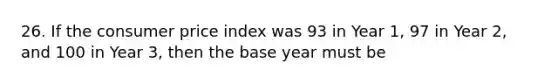 26. If the consumer price index was 93 in Year 1, 97 in Year 2, and 100 in Year 3, then the base year must be