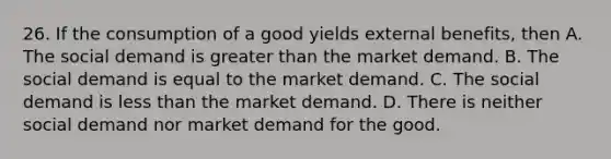 26. If the consumption of a good yields external benefits, then A. The social demand is greater than the market demand. B. The social demand is equal to the market demand. C. The social demand is less than the market demand. D. There is neither social demand nor market demand for the good.