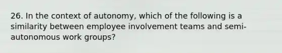 26. In the context of autonomy, which of the following is a similarity between employee involvement teams and semi-autonomous work groups?