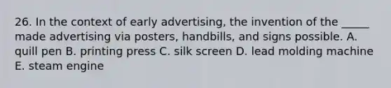 26. In the context of early advertising, the invention of the _____ made advertising via posters, handbills, and signs possible. A. quill pen B. printing press C. silk screen D. lead molding machine E. steam engine