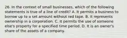 26. In the context of small businesses, which of the following statements is true of a line of credit? A. It permits a business to borrow up to a set amount without red tape. B. It represents ownership in a corporation. C. It permits the use of someone else's property for a specified time period. D. It is an owner's share of the assets of a company.