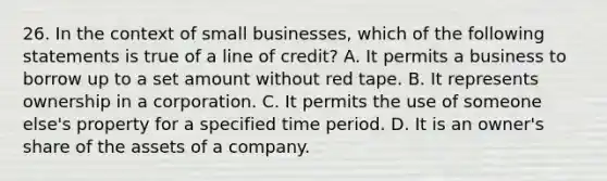 26. In the context of small businesses, which of the following statements is true of a line of credit? A. It permits a business to borrow up to a set amount without red tape. B. It represents ownership in a corporation. C. It permits the use of someone else's property for a specified time period. D. It is an owner's share of the assets of a company.