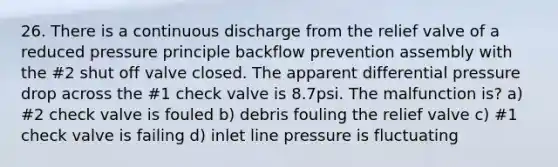 26. There is a continuous discharge from the relief valve of a reduced pressure principle backflow prevention assembly with the #2 shut off valve closed. The apparent differential pressure drop across the #1 check valve is 8.7psi. The malfunction is? a) #2 check valve is fouled b) debris fouling the relief valve c) #1 check valve is failing d) inlet line pressure is fluctuating