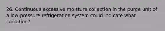 26. Continuous excessive moisture collection in the purge unit of a low-pressure refrigeration system could indicate what condition?