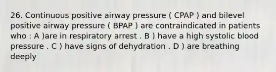 26. Continuous positive airway pressure ( CPAP ) and bilevel positive airway pressure ( BPAP ) are contraindicated in patients who : A )are in respiratory arrest . B ) have a high systolic blood pressure . C ) have signs of dehydration . D ) are breathing deeply