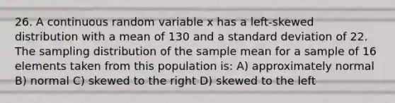 26. A continuous random variable x has a left-skewed distribution with a mean of 130 and a <a href='https://www.questionai.com/knowledge/kqGUr1Cldy-standard-deviation' class='anchor-knowledge'>standard deviation</a> of 22. The sampling distribution of the sample mean for a sample of 16 elements taken from this population is: A) approximately normal B) normal C) skewed to the right D) skewed to the left