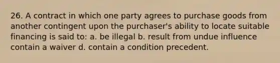 26. A contract in which one party agrees to purchase goods from another contingent upon the purchaser's ability to locate suitable financing is said to: a. be illegal b. result from undue influence contain a waiver d. contain a condition precedent.