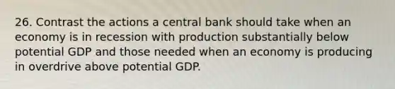 26. Contrast the actions a central bank should take when an economy is in recession with production substantially below potential GDP and those needed when an economy is producing in overdrive above potential GDP.