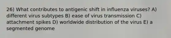 26) What contributes to antigenic shift in influenza viruses? A) different virus subtypes B) ease of virus transmission C) attachment spikes D) worldwide distribution of the virus E) a segmented genome