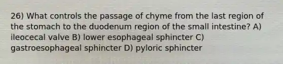 26) What controls the passage of chyme from the last region of the stomach to the duodenum region of the small intestine? A) ileocecal valve B) lower esophageal sphincter C) gastroesophageal sphincter D) pyloric sphincter