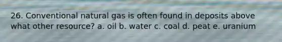 26. Conventional natural gas is often found in deposits above what other resource? a. oil b. water c. coal d. peat e. uranium