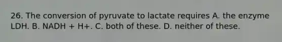 26. The conversion of pyruvate to lactate requires A. the enzyme LDH. B. NADH + H+. C. both of these. D. neither of these.