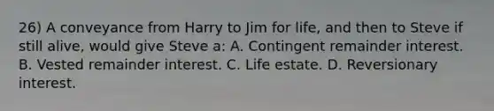 26) A conveyance from Harry to Jim for life, and then to Steve if still alive, would give Steve a: A. Contingent remainder interest. B. Vested remainder interest. C. Life estate. D. Reversionary interest.