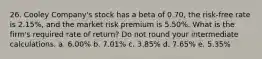 26. Cooley Company's stock has a beta of 0.70, the risk-free rate is 2.15%, and the market risk premium is 5.50%. What is the firm's required rate of return? Do not round your intermediate calculations. a. 6.00% b. 7.01% c. 3.85% d. 7.65% e. 5.35%