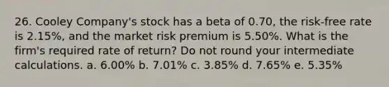 26. Cooley Company's stock has a beta of 0.70, the risk-free rate is 2.15%, and the market risk premium is 5.50%. What is the firm's required rate of return? Do not round your intermediate calculations. a. 6.00% b. 7.01% c. 3.85% d. 7.65% e. 5.35%