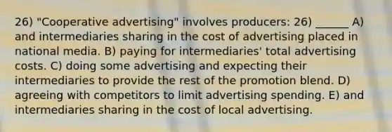 26) "Cooperative advertising" involves producers: 26) ______ A) and intermediaries sharing in the cost of advertising placed in national media. B) paying for intermediaries' total advertising costs. C) doing some advertising and expecting their intermediaries to provide the rest of the promotion blend. D) agreeing with competitors to limit advertising spending. E) and intermediaries sharing in the cost of local advertising.