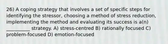 26) A coping strategy that involves a set of specific steps for identifying the stressor, choosing a method of stress reduction, implementing the method and evaluating its success is a(n) __________ strategy. A) stress-centred B) rationally focused C) problem-focused D) emotion-focused