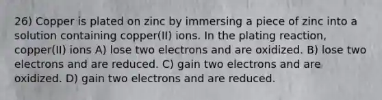 26) Copper is plated on zinc by immersing a piece of zinc into a solution containing copper(II) ions. In the plating reaction, copper(II) ions A) lose two electrons and are oxidized. B) lose two electrons and are reduced. C) gain two electrons and are oxidized. D) gain two electrons and are reduced.