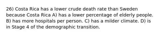 26) Costa Rica has a lower crude death rate than Sweden because Costa Rica A) has a lower percentage of elderly people. B) has more hospitals per person. C) has a milder climate. D) is in Stage 4 of the demographic transition.